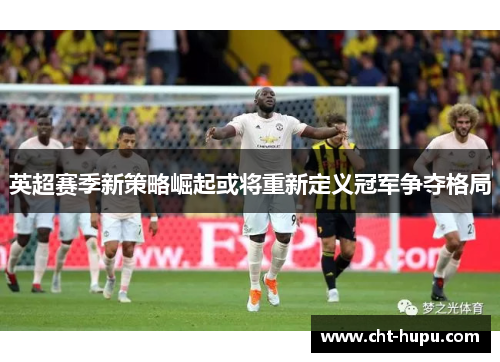 英超赛季新策略崛起或将重新定义冠军争夺格局 英超赛季新策略崛起或将重新定义冠军争夺格局