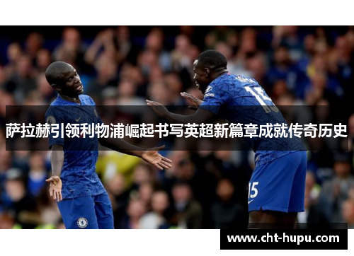 萨拉赫引领利物浦崛起书写英超新篇章成就传奇历史 萨拉赫引领利物浦崛起书写英超新篇章成就传奇历史