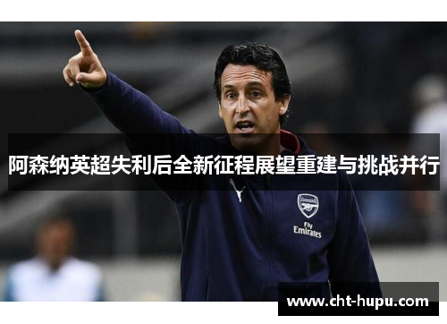 阿森纳英超失利后全新征程展望重建与挑战并行