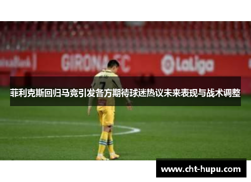 菲利克斯回归马竞引发各方期待球迷热议未来表现与战术调整
