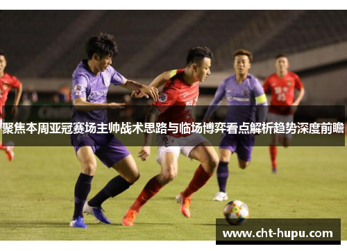 聚焦本周亚冠赛场主帅战术思路与临场博弈看点解析趋势深度前瞻
