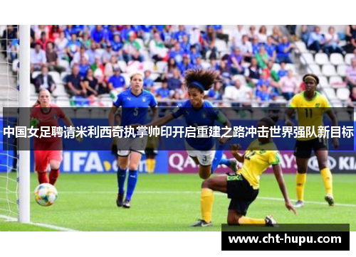 中国女足聘请米利西奇执掌帅印开启重建之路冲击世界强队新目标