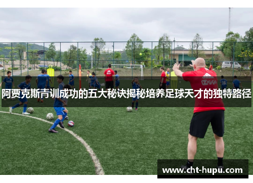 阿贾克斯青训成功的五大秘诀揭秘培养足球天才的独特路径