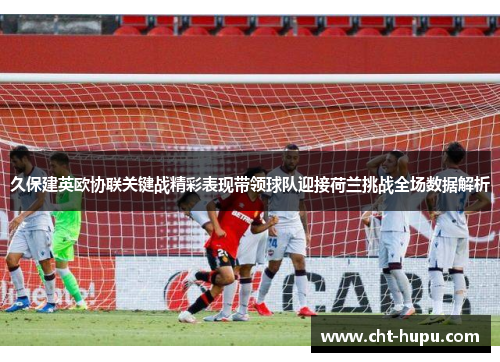 久保建英欧协联关键战精彩表现带领球队迎接荷兰挑战全场数据解析 久保建英欧协联关键战精彩表现带领球队迎接荷兰挑战全场数据解析