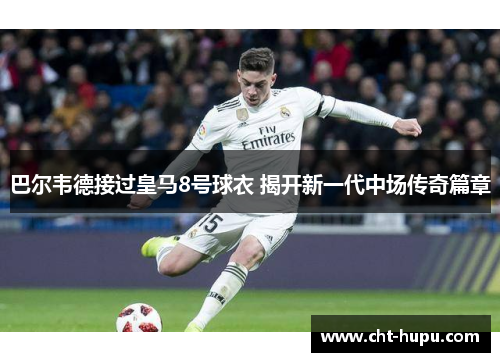 巴尔韦德接过皇马8号球衣 揭开新一代中场传奇篇章